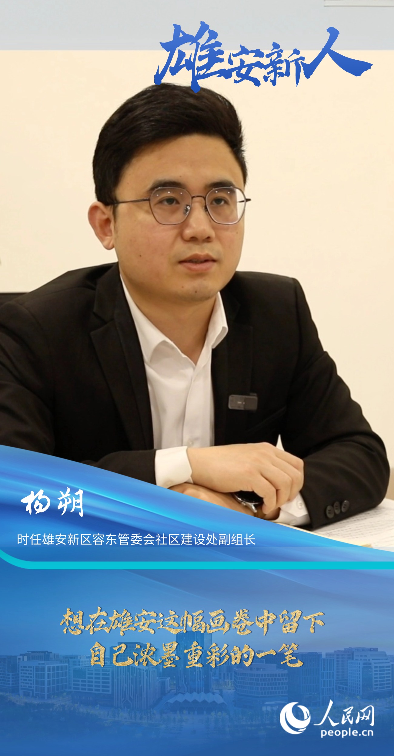                楊朔                時任雄安新區容東管委會社區建設處副組長                                       想在雄安這幅畫卷中留下自己濃墨重彩的一筆                                 “雄安是一片干事創業的熱土，她就如一幅徐徐鋪展的畫卷，我想在這幅畫卷中留下自己濃墨重彩的一筆?！?#13;                [ 閱讀 ]              