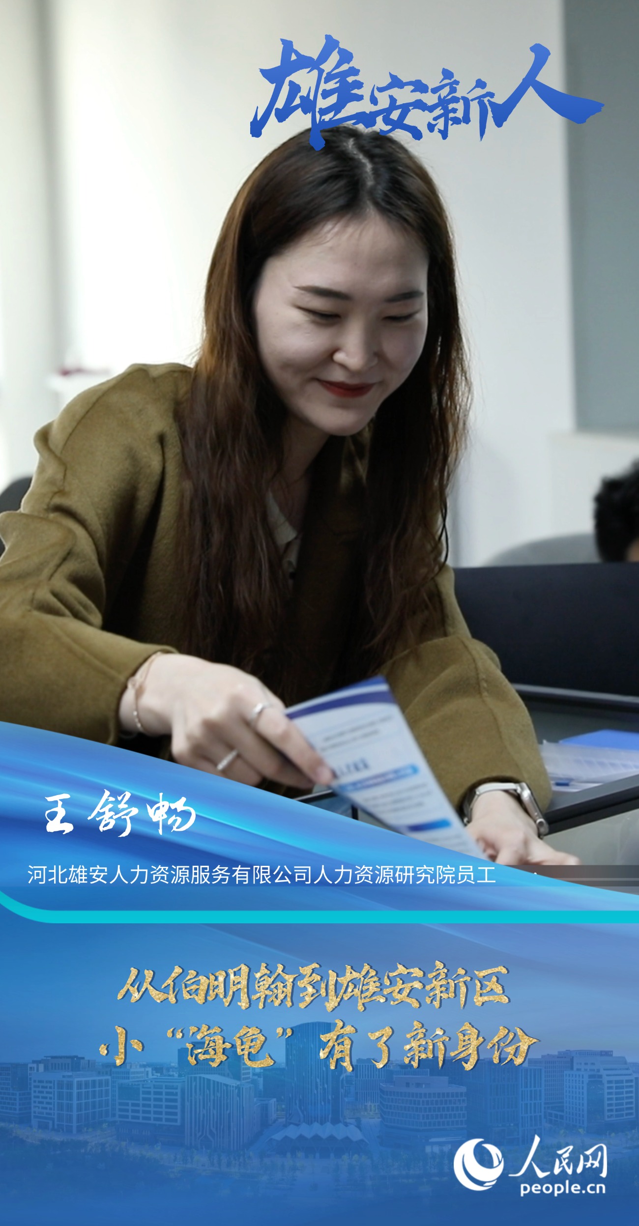                王舒暢                河北雄安人力資源服務有限公司人力資源研究院員工                                      從伯明翰到雄安新區，小“海龜”有了新身份                              “扎根雄安一直是我的理想和目標，所以在領取到雄才卡后，我第一時間去派出所辦理了落戶手續，僅僅用了兩天便辦理完成，效率非常高?！?#13;                [ 閱讀 ]              