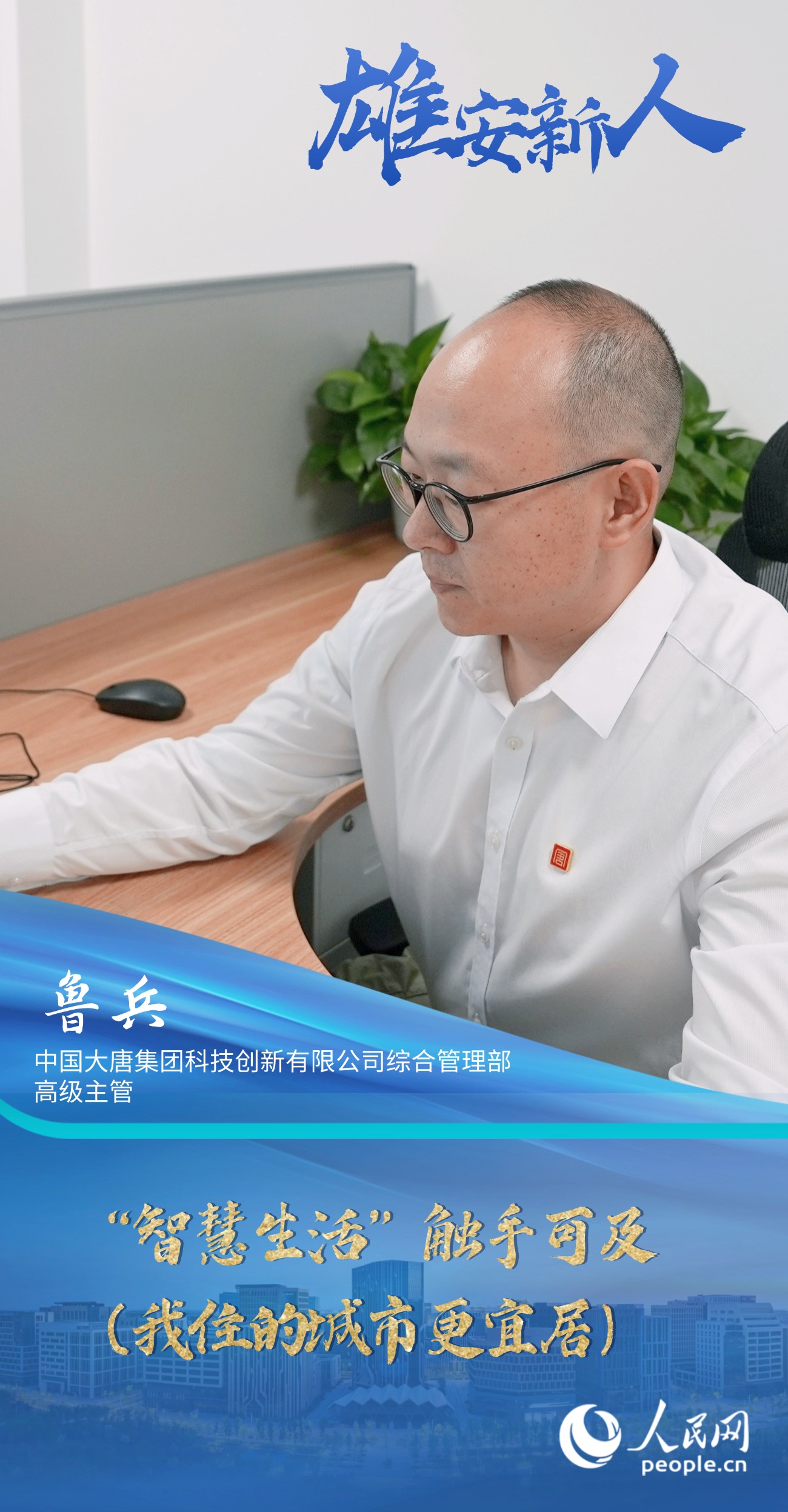                魯兵                中國大唐集團科技創新有限公司綜合管理部高級主管                                           “智慧生活”觸手可及（我住的城市更宜居）                                       “一年多來，我看到越來越多的智能場景融入日常，顯著提升了我們的生活品質。我愈發感受到這座新城的魅力，也安排妻子和女兒相繼過來團聚?！?#13;                [ 閱讀 ]              